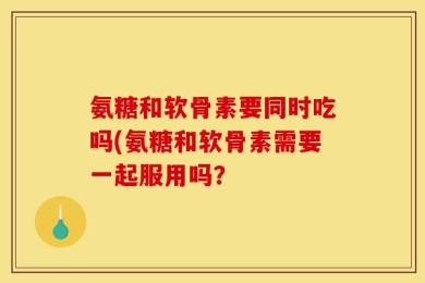 氨糖和软骨素要同时吃吗(氨糖和软骨素需要一起服用吗？