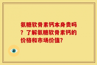 氨糖软骨素钙本身贵吗？了解氨糖软骨素钙的价格和市场价值？