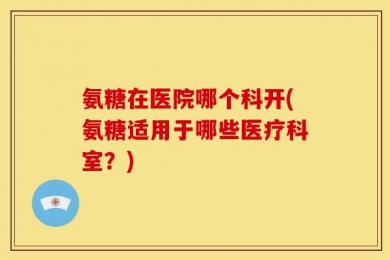 氨糖在医院哪个科开(氨糖适用于哪些医疗科室？)