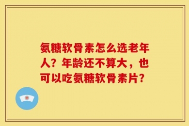 氨糖软骨素怎么选老年人？年龄还不算大，也可以吃氨糖软骨素片？