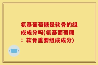 氨基葡萄糖是软骨的组成成分吗(氨基葡萄糖：软骨重要组成成分)