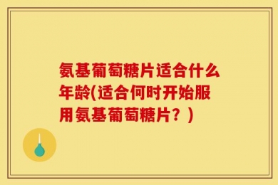 氨基葡萄糖片适合什么年龄(适合何时开始服用氨基葡萄糖片？)