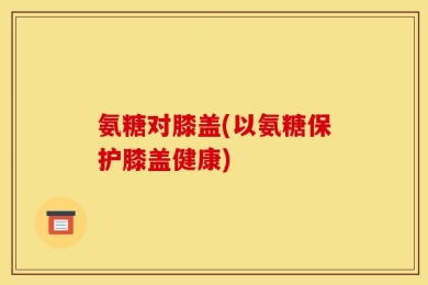 氨糖对膝盖(以氨糖保护膝盖健康)