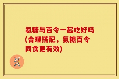 氨糖与百令一起吃好吗(合理搭配，氨糖百令同食更有效)