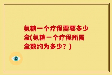 氨糖一个疗程需要多少盒(氨糖一个疗程所需盒数约为多少？)