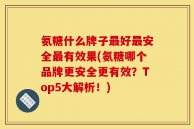 氨糖什么牌子最好最安全最有效果(氨糖哪个品牌更安全更有效？Top5大解析！)