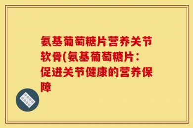 氨基葡萄糖片营养关节软骨(氨基葡萄糖片：促进关节健康的营养保障