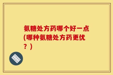 氨糖处方药哪个好一点(哪种氨糖处方药更优？)