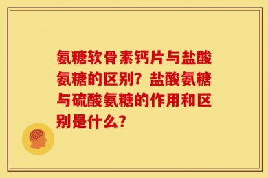 氨糖软骨素钙片与盐酸氨糖的区别？盐酸氨糖与硫酸氨糖的作用和区别是什么？