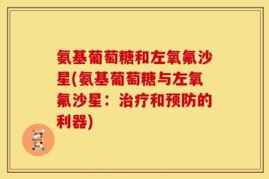氨基葡萄糖和左氧氟沙星(氨基葡萄糖与左氧氟沙星：治疗和预防的利器)