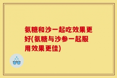 氨糖和沙一起吃效果更好(氨糖与沙参一起服用效果更佳)