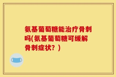 氨基葡萄糖能治疗骨刺吗(氨基葡萄糖可缓解骨刺症状？)