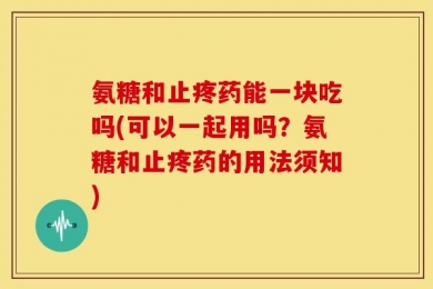 氨糖和止疼药能一块吃吗(可以一起用吗？氨糖和止疼药的用法须知)