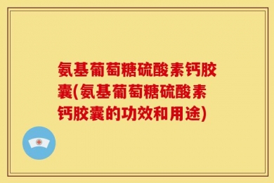 氨基葡萄糖硫酸素钙胶囊(氨基葡萄糖硫酸素钙胶囊的功效和用途)