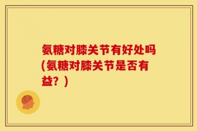 氨糖对膝关节有好处吗(氨糖对膝关节是否有益？)