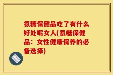 氨糖保健品吃了有什么好处呢女人(氨糖保健品：女性健康保养的必备选择)
