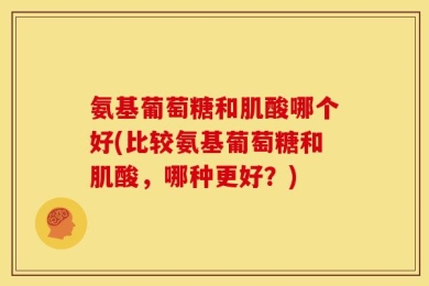 氨基葡萄糖和肌酸哪个好(比较氨基葡萄糖和肌酸，哪种更好？)