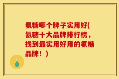 氨糖哪个牌子实用好(氨糖十大品牌排行榜，找到最实用好用的氨糖品牌！)