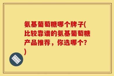 氨基葡萄糖哪个牌子(比较靠谱的氨基葡萄糖产品推荐，你选哪个？)