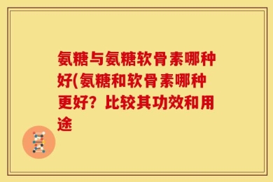 氨糖与氨糖软骨素哪种好(氨糖和软骨素哪种更好？比较其功效和用途