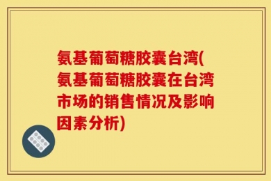 氨基葡萄糖胶囊台湾(氨基葡萄糖胶囊在台湾市场的销售情况及影响因素分析)