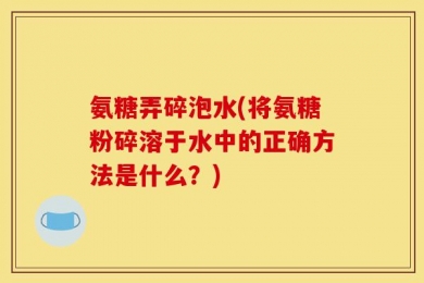 氨糖弄碎泡水(将氨糖粉碎溶于水中的正确方法是什么？)