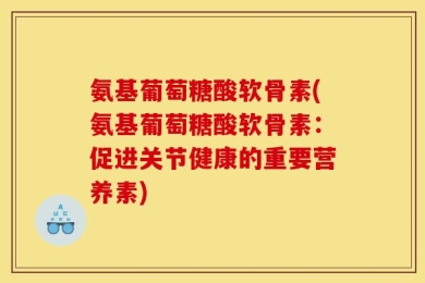 氨基葡萄糖酸软骨素(氨基葡萄糖酸软骨素：促进关节健康的重要营养素)