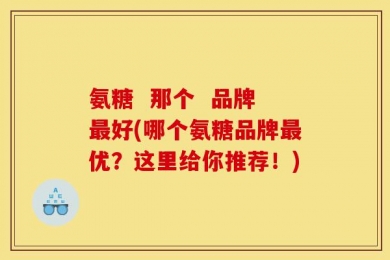 氨糖  那个  品牌最好(哪个氨糖品牌最优？这里给你推荐！)