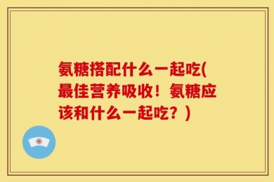 氨糖搭配什么一起吃(最佳营养吸收！氨糖应该和什么一起吃？)