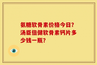 氨糖软骨素价格今日？汤臣倍健软骨素钙片多少钱一瓶？