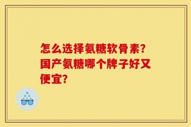 怎么选择氨糖软骨素？国产氨糖哪个牌子好又便宜？