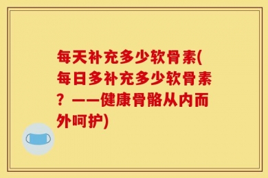 每天补充多少软骨素(每日多补充多少软骨素？——健康骨骼从内而外呵护)