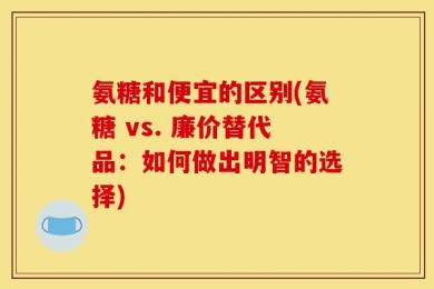 氨糖和便宜的区别(氨糖 vs. 廉价替代品：如何做出明智的选择)