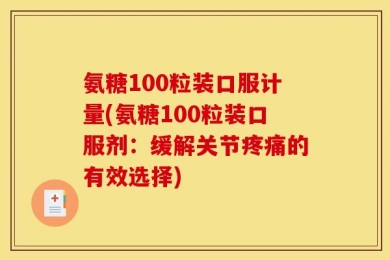 氨糖100粒装口服计量(氨糖100粒装口服剂：缓解关节疼痛的有效选择)