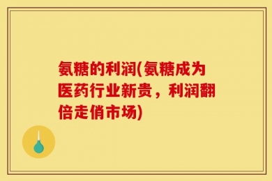 氨糖的利润(氨糖成为医药行业新贵，利润翻倍走俏市场)
