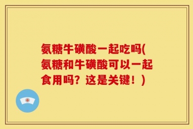 氨糖牛磺酸一起吃吗(氨糖和牛磺酸可以一起食用吗？这是关键！)