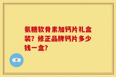 氨糖软骨素加钙片礼盒装？修正品牌钙片多少钱一盒？