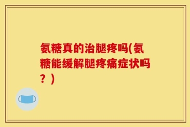 氨糖真的治腿疼吗(氨糖能缓解腿疼痛症状吗？)