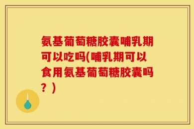 氨基葡萄糖胶囊哺乳期可以吃吗(哺乳期可以食用氨基葡萄糖胶囊吗？)