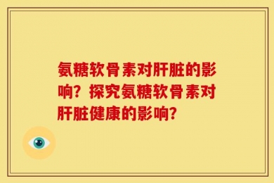 氨糖软骨素对肝脏的影响？探究氨糖软骨素对肝脏健康的影响？