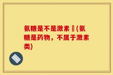 氨糖是不是激素藥(氨糖是药物，不属于激素类)