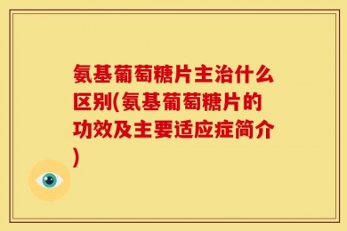 氨基葡萄糖片主治什么区别(氨基葡萄糖片的功效及主要适应症简介)