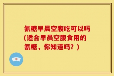 氨糖早晨空腹吃可以吗(适合早晨空腹食用的氨糖，你知道吗？)