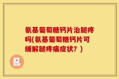 氨基葡萄糖钙片治腿疼吗(氨基葡萄糖钙片可缓解腿疼痛症状？)