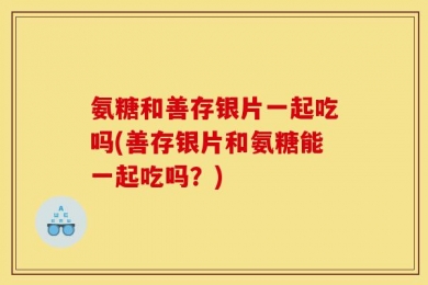 氨糖和善存银片一起吃吗(善存银片和氨糖能一起吃吗？)