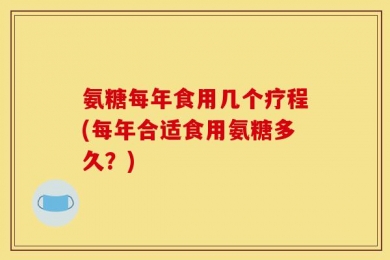 氨糖每年食用几个疗程(每年合适食用氨糖多久？)