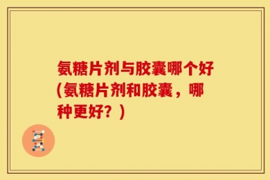 氨糖片剂与胶囊哪个好(氨糖片剂和胶囊，哪种更好？)