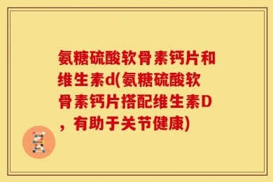 氨糖硫酸软骨素钙片和维生素d(氨糖硫酸软骨素钙片搭配维生素D，有助于关节健康)