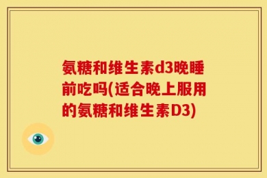 氨糖和维生素d3晚睡前吃吗(适合晚上服用的氨糖和维生素D3)