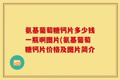 氨基葡萄糖钙片多少钱一瓶啊图片(氨基葡萄糖钙片价格及图片简介